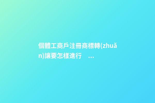 個體工商戶注冊商標轉(zhuǎn)讓要怎樣進行？